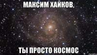 максим хайков, ты просто космос