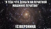 "я тебе что деньги на печатной машинке печатаю" (с)вероника