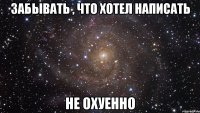 забывать , что хотел написать не охуенно