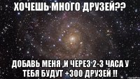 хочешь много друзей?? добавь меня ,и через 2-3 часа у тебя будут +300 друзей !!