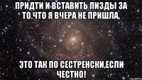 придти и вставить пизды за то.что я вчера не пришла, это так по сестренски,если честно!