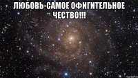 любовь-самое офигительное чество!!! 