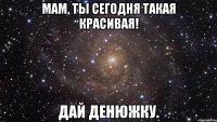 мам, ты сегодня такая красивая! дай денюжку.