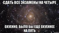 сдать все экзамены на четыре охуенно, было бы еще охуеннее на пять