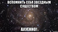 вспомнить себя звездным существом ахуенно!