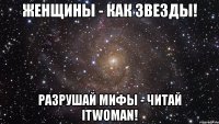 женщины - как звезды! разрушай мифы - читай itwoman!