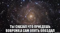  ты сказал,что приедешь вовремя,а сам опять опоздал