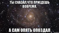 ты сказал,что приедешь вовремя, а сам опять опоздал