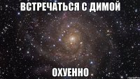 встречаться с димой охуенно