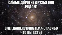 самые дорогие друзья они рядом) олег,даня,ксюша,тема-спасибо что вы есть)