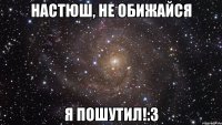 настюш, не обижайся я пошутил!:3