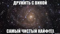 дружить с викой самый чистый кайф!!))