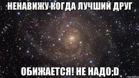 ненавижу когда лучший друг обижается! не надо;d