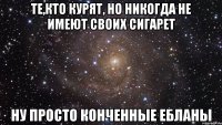 те,кто курят, но никогда не имеют своих сигарет ну просто конченные ебланы