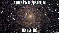 гонять с другом охуенно