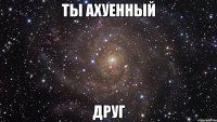 ты ахуенный друг