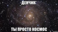 денчик* ты просто космос