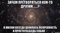 зачем претворяться кем-то другим.......? в жизни всегда ценилась искренность и простота! будь собой ♡