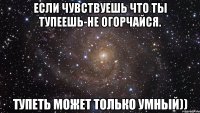 если чувствуешь что ты тупеешь-не огорчайся. тупеть может только умный))