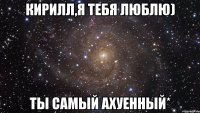 кирилл,я тебя люблю) ты самый ахуенный*