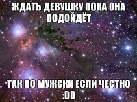 ждать девушку пока она подойдёт так по мужски если честно :dd