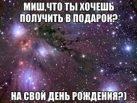 миш,что ты хочешь получить в подарок? на свой день рождения?)