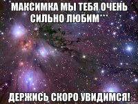 максимка мы тебя очень сильно любим*** держись скоро увидимся!