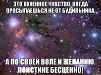 это охуенное чувство, когда просыпаешься не от будильника, а по своей воле и желанию. поистине бесценно!