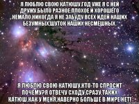 я люблю свою катюшу.год уже я с ней дружу.было разное:плохое и хорошего немало.никогда я не забуду всех идей наших безумных,шуток наших несмешных. я люблю свою катюшу.кто-то спросит почему?я отвечу сходу,сразу,таких катюш,как у меня,наверно больше в мире нет!