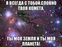 я всегда с тобой,словно твоя комета, ты моя земля и ты моя планета!