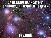 за неделю написать 61 записку для лучшей подруги трудно)