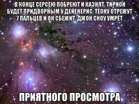 в конце серсею побреют и казнят, тирион будет придворным у дейенерис, теону отрежут 7 пальцев и он сбежит, джон сноу умрёт приятного просмотра