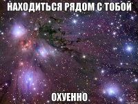 находиться рядом с тобой охуенно