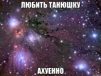 любить танюшку ахуенно