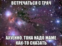 встречаться с трач ахуенно. тока надо маме как-то сказать