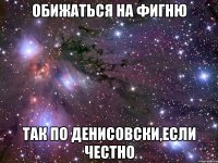 обижаться на фигню так по денисовски,если честно