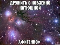 дружить с кобзенко катюшкой афигенно=*