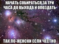 начать собираться за три часа до выхода и опоздать так по-женски если честно