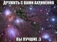 дружить с вами ахриненно вы лучшие :3