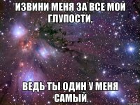 извини меня за все мои глупости, ведь ты один у меня самый