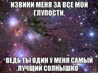 извини меня за все мои глупости, ведь ты один у меня самый лучший солнышко*