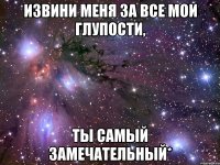 извини меня за все мои глупости, ты самый замечательный*