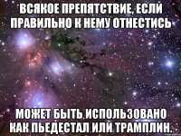 всякое препятствие, если правильно к нему отнестись может быть использовано как пьедестал или трамплин.