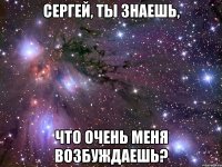 сергей, ты знаешь, что очень меня возбуждаешь?