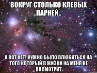 вокруг столько клевых парней.. а вот нет! нужно было влюбиться на того который в жизни на меня не посмотрит