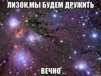 лизок,мы будем дружить вечно