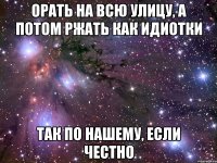 орать на всю улицу, а потом ржать как идиотки так по нашему, если честно