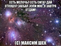 есть мелочь? есть сига? дай откушу? заебал ,купи мне ,я завтра отдам! (с) максим шек