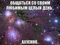 общаться со своим любимым целый день.. ахуенно.