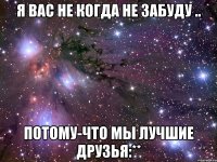 я вас не когда не забуду .. потому-что мы лучшие друзья:**